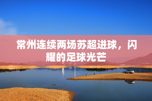 常州连续两场苏超进球，闪耀的足球光芒