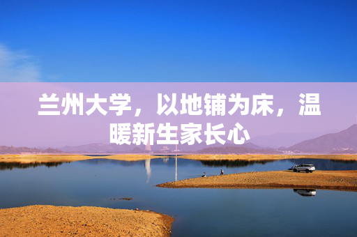 兰州大学，以地铺为床，温暖新生家长心