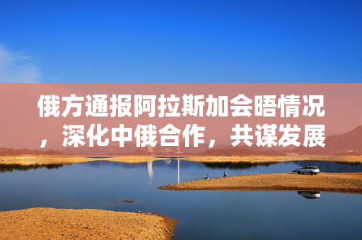 俄方通报阿拉斯加会晤情况，深化中俄合作，共谋发展新篇章