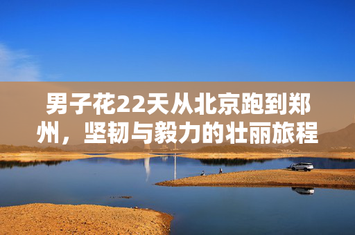 男子花22天从北京跑到郑州，坚韧与毅力的壮丽旅程