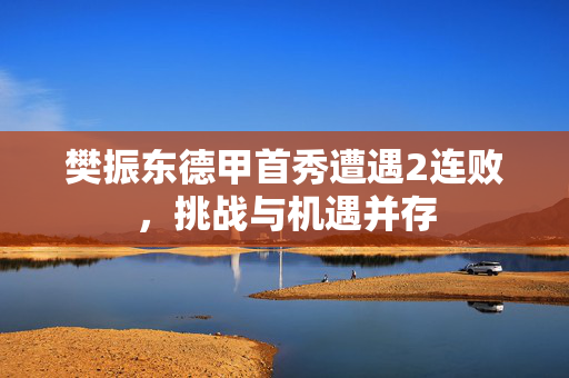 樊振东德甲首秀遭遇2连败，挑战与机遇并存