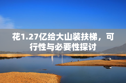 花1.27亿给大山装扶梯，可行性与必要性探讨