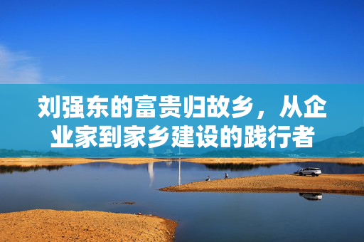 刘强东的富贵归故乡，从企业家到家乡建设的践行者