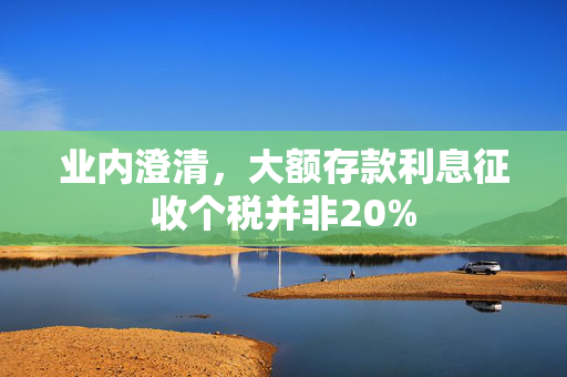 业内澄清，大额存款利息征收个税并非20%