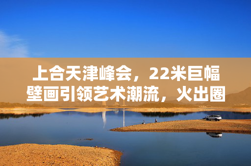 上合天津峰会，22米巨幅壁画引领艺术潮流，火出圈