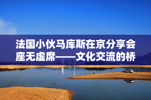 法国小伙马库斯在京分享会座无虚席——文化交流的桥梁与启示