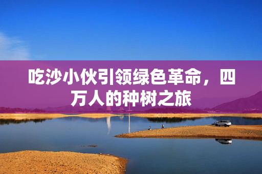吃沙小伙引领绿色革命，四万人的种树之旅