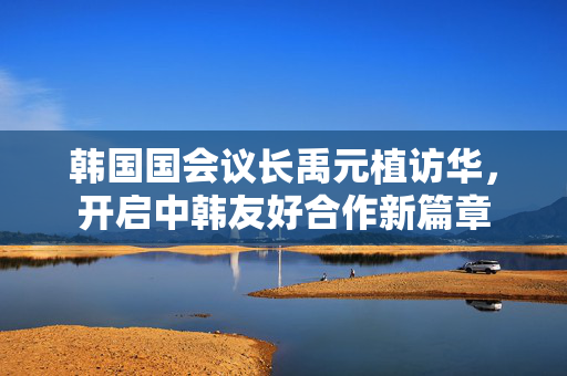 韩国国会议长禹元植访华，开启中韩友好合作新篇章