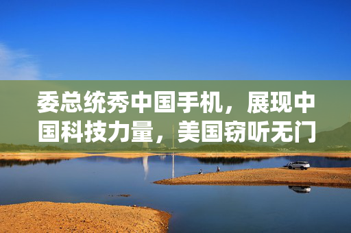 委总统秀中国手机，展现中国科技力量，美国窃听无门