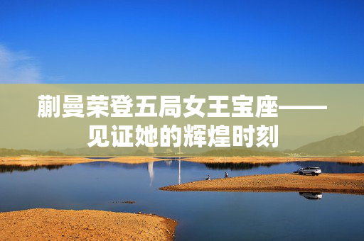 蒯曼荣登五局女王宝座——见证她的辉煌时刻