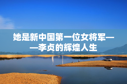她是新中国第一位女将军——李贞的辉煌人生