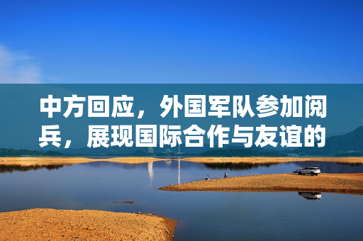 中方回应，外国军队参加阅兵，展现国际合作与友谊的盛大场面