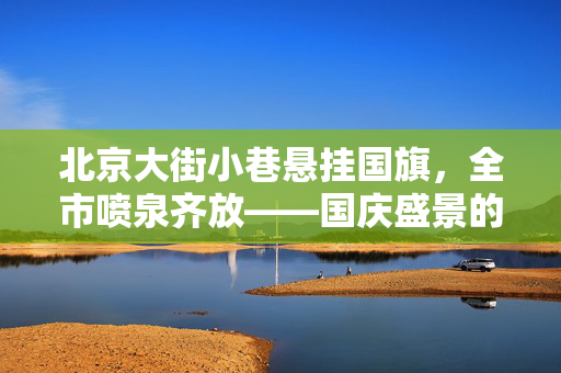 北京大街小巷悬挂国旗，全市喷泉齐放——国庆盛景的独特魅力