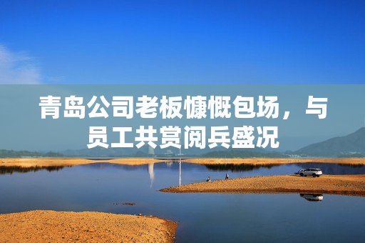 青岛公司老板慷慨包场，与员工共赏阅兵盛况