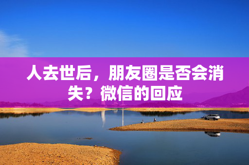 人去世后，朋友圈是否会消失？微信的回应