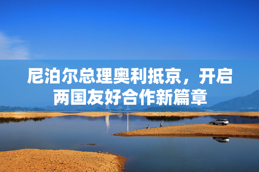 尼泊尔总理奥利抵京，开启两国友好合作新篇章