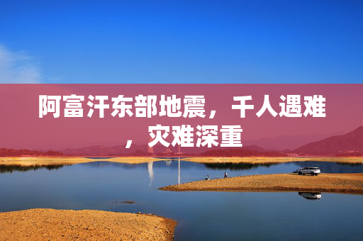 阿富汗东部地震，千人遇难，灾难深重
