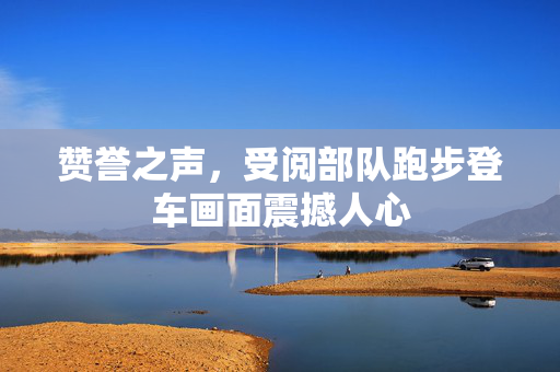 赞誉之声，受阅部队跑步登车画面震撼人心