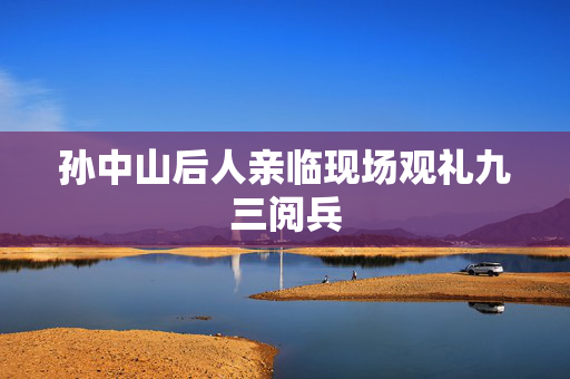 孙中山后人亲临现场观礼九三阅兵