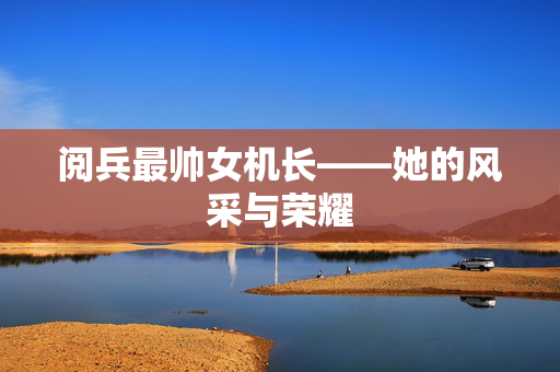 阅兵最帅女机长——她的风采与荣耀