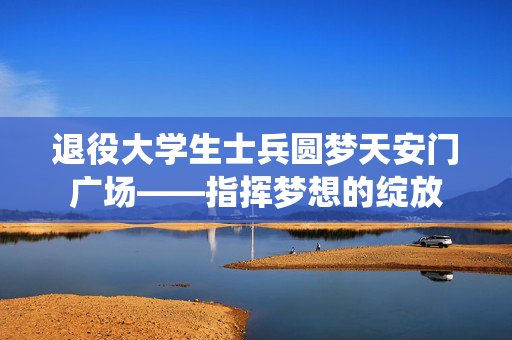 退役大学生士兵圆梦天安门广场——指挥梦想的绽放