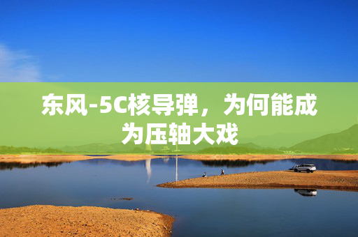 东风-5C核导弹，为何能成为压轴大戏
