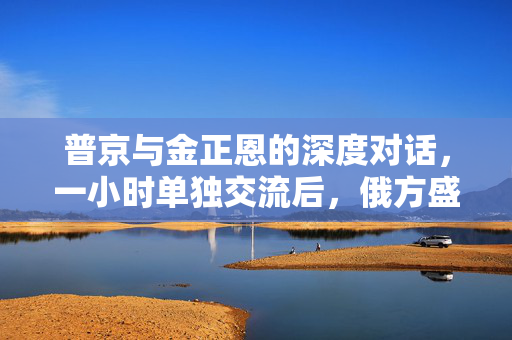 普京与金正恩的深度对话，一小时单独交流后，俄方盛情邀请朝鲜领导访俄