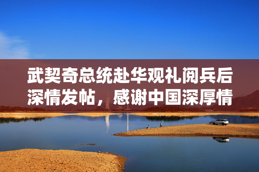 武契奇总统赴华观礼阅兵后深情发帖，感谢中国深厚情谊