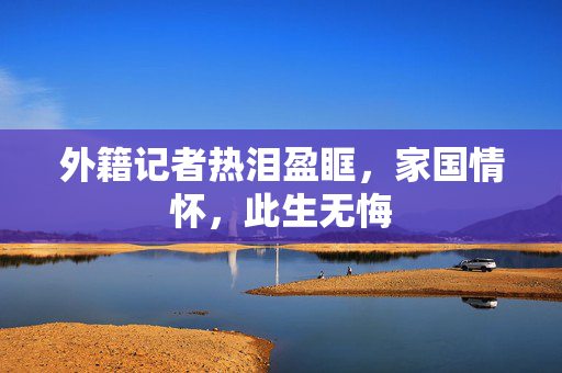 外籍记者热泪盈眶，家国情怀，此生无悔