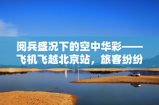 阅兵盛况下的空中华彩——飞机飞越北京站，旅客纷纷掏出手机记录历史瞬间