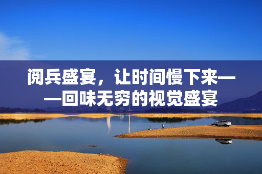 阅兵盛宴，让时间慢下来——回味无穷的视觉盛宴