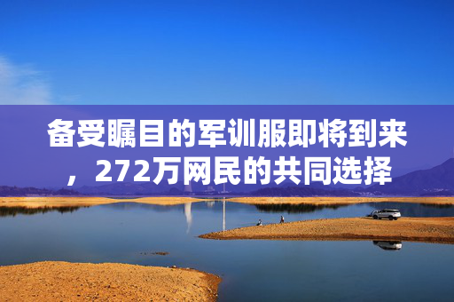备受瞩目的军训服即将到来，272万网民的共同选择