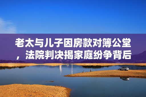 老太与儿子因房款对簿公堂，法院判决揭家庭纷争背后真相