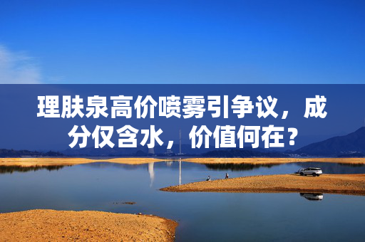 理肤泉高价喷雾引争议，成分仅含水，价值何在？