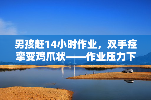 男孩赶14小时作业，双手痉挛变鸡爪状——作业压力下的青少年健康问题