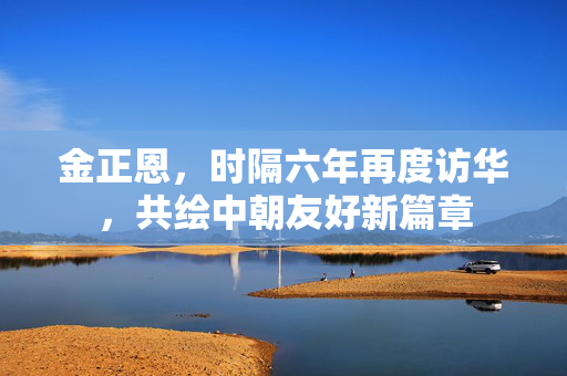 金正恩，时隔六年再度访华，共绘中朝友好新篇章