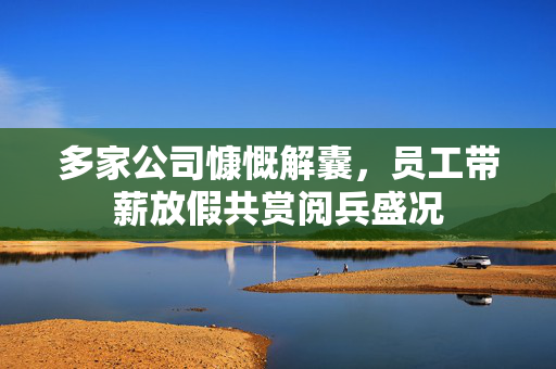 多家公司慷慨解囊，员工带薪放假共赏阅兵盛况