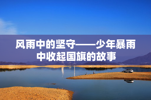 风雨中的坚守——少年暴雨中收起国旗的故事