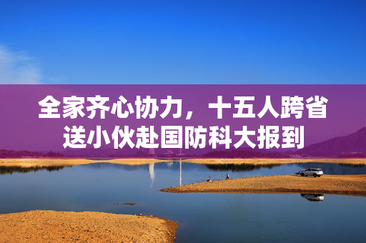 全家齐心协力，十五人跨省送小伙赴国防科大报到