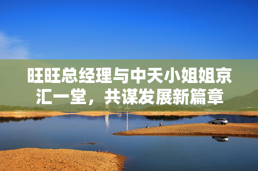 旺旺总经理与中天小姐姐京汇一堂，共谋发展新篇章