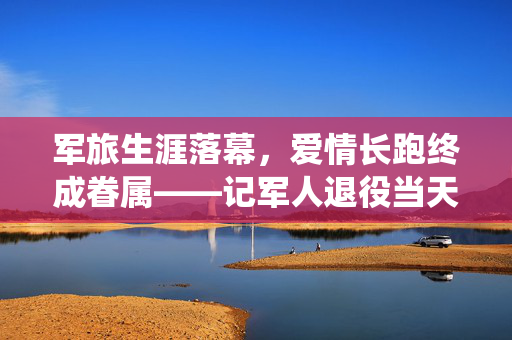 军旅生涯落幕，爱情长跑终成眷属——记军人退役当天成功求婚的浪漫瞬间