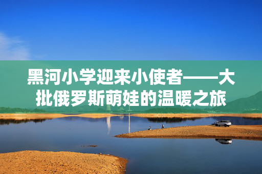 黑河小学迎来小使者——大批俄罗斯萌娃的温暖之旅
