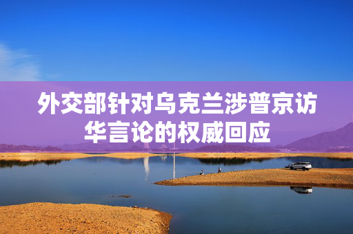 外交部针对乌克兰涉普京访华言论的权威回应