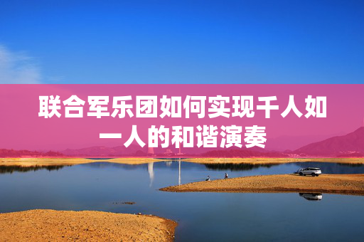 联合军乐团如何实现千人如一人的和谐演奏
