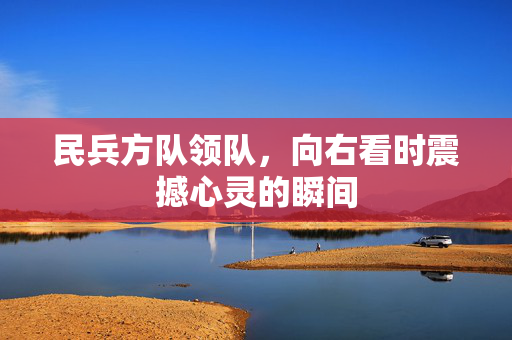 民兵方队领队，向右看时震撼心灵的瞬间