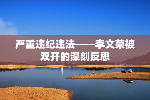 严重违纪违法——李文荣被双开的深刻反思