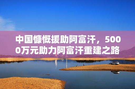中国慷慨援助阿富汗，5000万元助力阿富汗重建之路