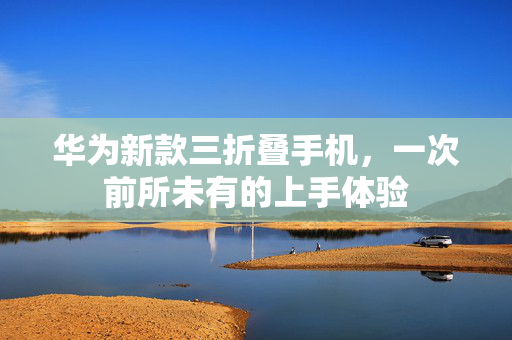 华为新款三折叠手机，一次前所未有的上手体验