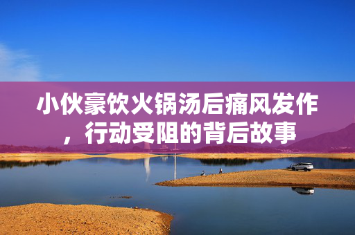 小伙豪饮火锅汤后痛风发作，行动受阻的背后故事