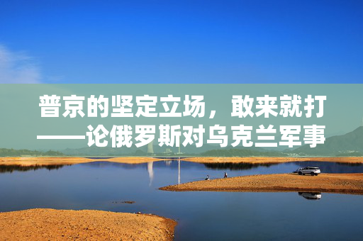 普京的坚定立场，敢来就打——论俄罗斯对乌克兰军事行动的立场